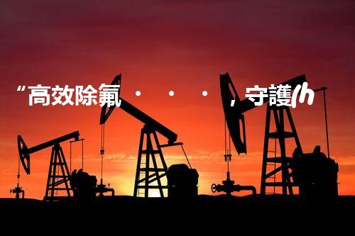 “高效除氟，守護(hù)碧水藍(lán)天——廢水中氟離子處理新篇章”
